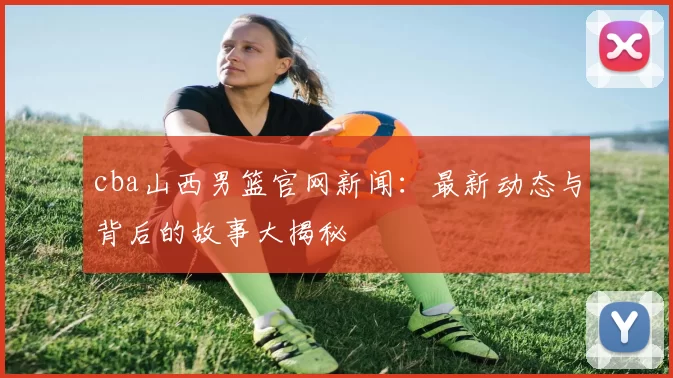 cba山西男篮官网新闻:最新动态与背后的故事大揭秘