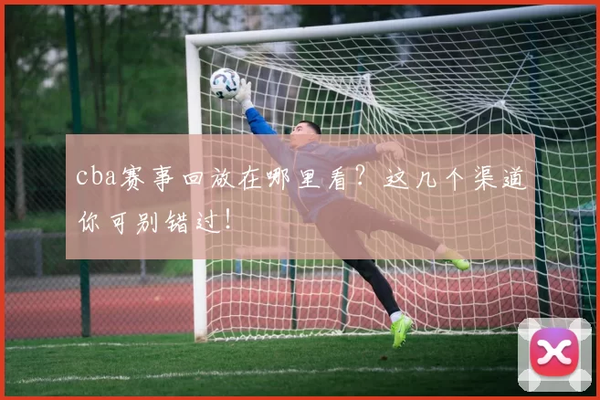 cba赛事回放在哪里看?这几个渠道你可别错过!
