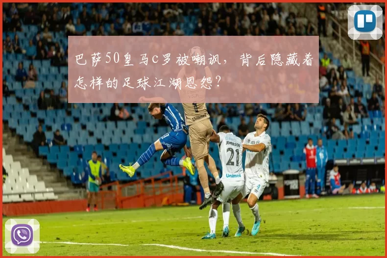 巴萨50皇马c罗被嘲讽,背后隐藏着怎样的足球江湖恩怨?